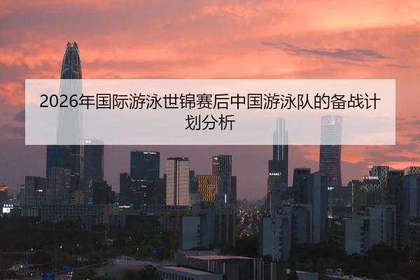 2026年国际游泳世锦赛后中国游泳队的备战计划分析