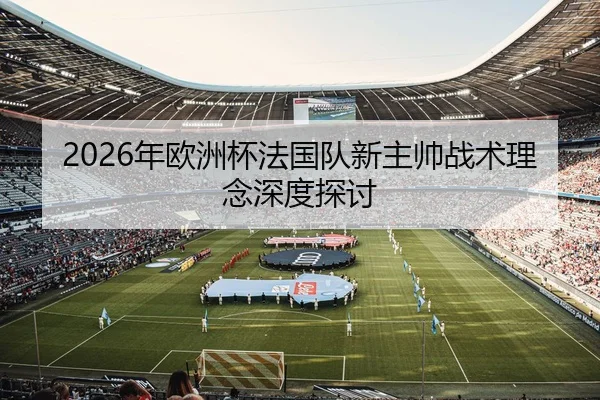 2026年欧洲杯法国队新主帅战术理念深度探讨