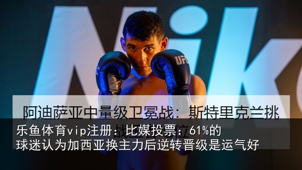 乐鱼体育vip注册：比媒投票：61%的球迷认为加西亚换主力后逆转晋级是运气好