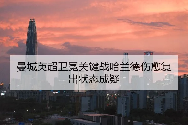 曼城英超卫冕关键战哈兰德伤愈复出状态成疑