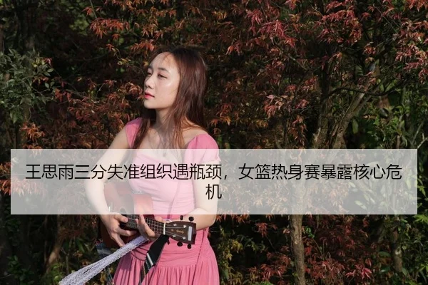 王思雨三分失准组织遇瓶颈，女篮热身赛暴露核心危机