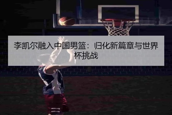李凯尔融入中国男篮：归化新篇章与世界杯挑战